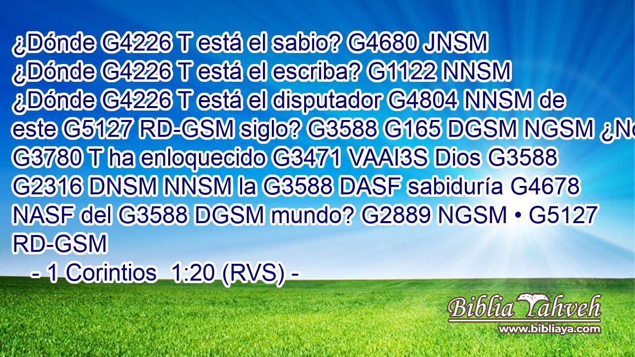 ¿Dónde G4226 T está el sabio? G4680 JNSM ¿Dónde G4226 T está el escriba? G1122 NNSM ¿Dónde G4226 T está el disputador G4804 NNSM de este G5127 RD-GSM siglo? G3588 G165 DGSM NGSM ¿No G3780 T ha enloquecido G3471 VAAI3S Dios G3588 G2316 DNSM NNSM la G3588 DASF sabiduría G4678 NASF del G3588 DGSM mundo? G2889 NGSM • G5127 RD-GSM 