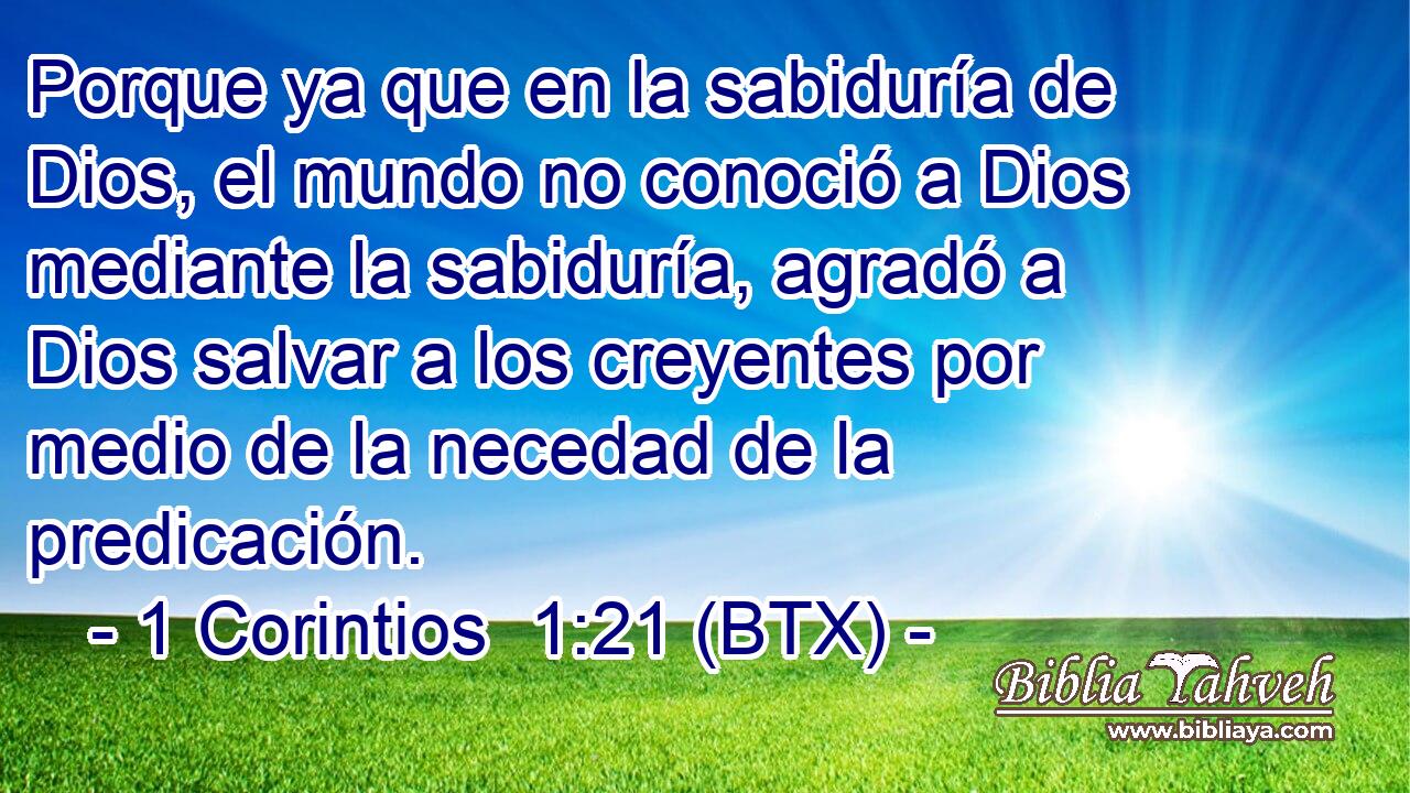 Porque ya que en la sabiduría de Dios, el mundo no conoció a Dios mediante la sabiduría, agradó a Dios salvar a los creyentes por medio de la necedad de la predicación.
