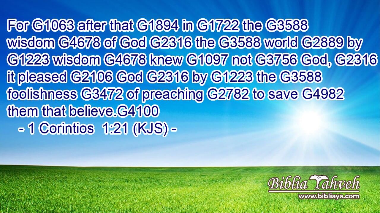 For G1063 after that G1894 in G1722 the G3588 wisdom G4678 of God G2316 the G3588 world G2889 by G1223 wisdom G4678 knew G1097 not G3756 God, G2316 it pleased G2106 God G2316 by G1223 the G3588 foolishness G3472 of preaching G2782 to save G4982 them that believe.G4100