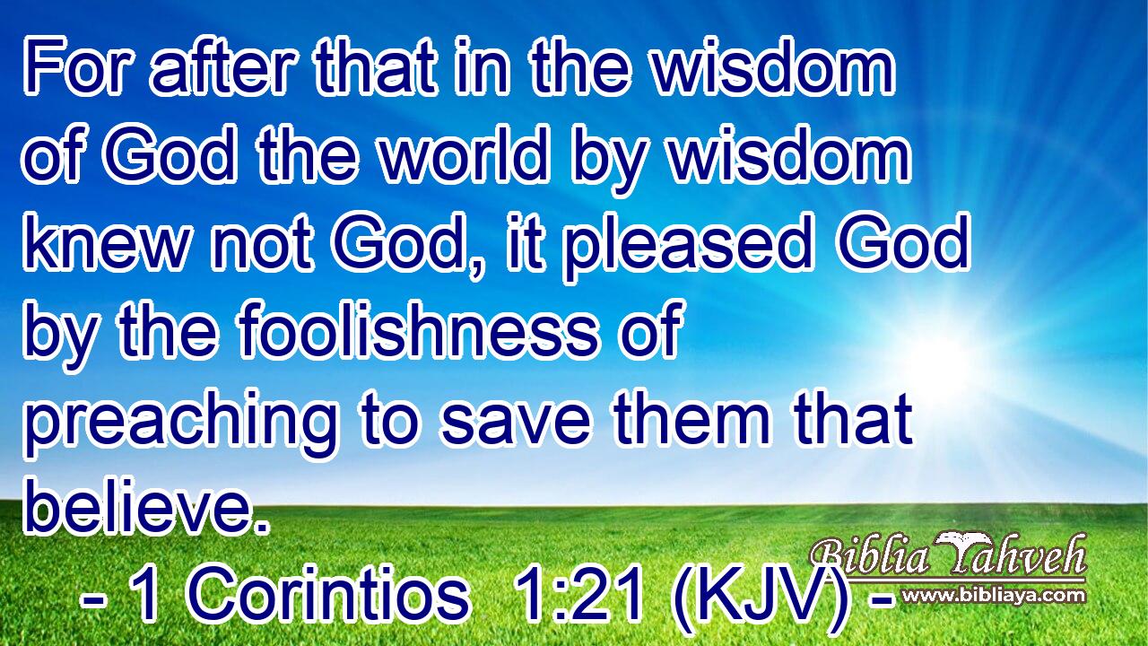 For after that in the wisdom of God the world by wisdom knew not God, it pleased God by the foolishness of preaching to save them that believe.