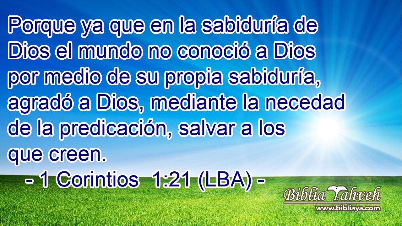 Porque ya que en la sabiduría de Dios el mundo no conoció a Dios por medio de su propia sabiduría, agradó a Dios, mediante la necedad de la predicación, salvar a los que creen.