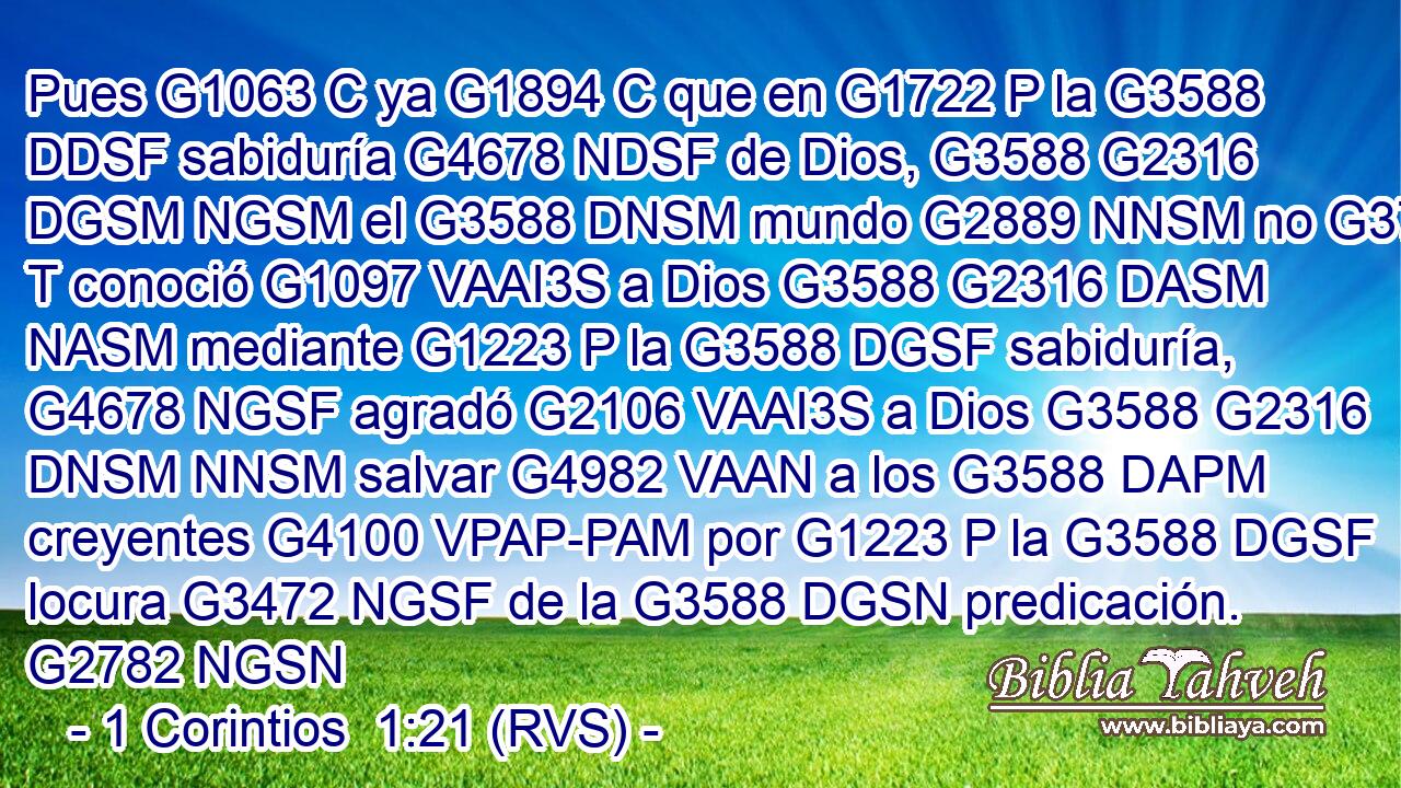 Pues G1063 C ya G1894 C que en G1722 P la G3588 DDSF sabiduría G4678 NDSF de Dios, G3588 G2316 DGSM NGSM el G3588 DNSM mundo G2889 NNSM no G3756 T conoció G1097 VAAI3S a Dios G3588 G2316 DASM NASM mediante G1223 P la G3588 DGSF sabiduría, G4678 NGSF agradó G2106 VAAI3S a Dios G3588 G2316 DNSM NNSM salvar G4982 VAAN a los G3588 DAPM creyentes G4100 VPAP-PAM por G1223 P la G3588 DGSF locura G3472 NGSF de la G3588 DGSN predicación. G2782 NGSN 