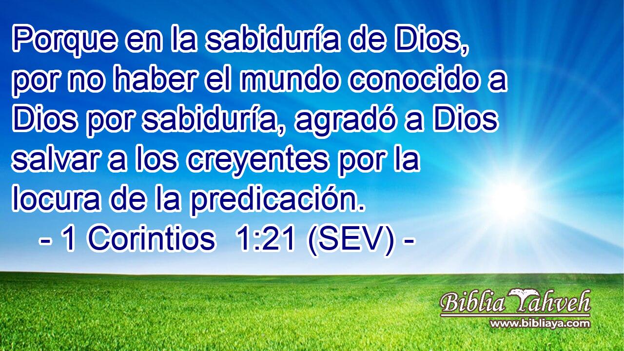 Porque en la sabiduría de Dios, por no haber el mundo conocido a Dios por sabiduría, agradó a Dios salvar a los creyentes por la locura de la predicación.