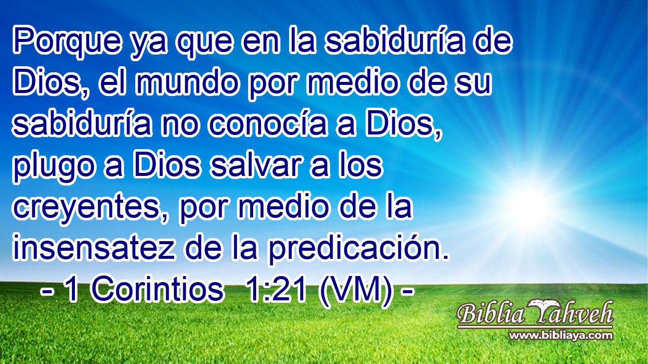  Porque ya que en la sabiduría de Dios, el mundo por medio de su sabiduría no conocía a Dios, plugo a Dios salvar a los creyentes, por medio de la insensatez de la predicación. 
