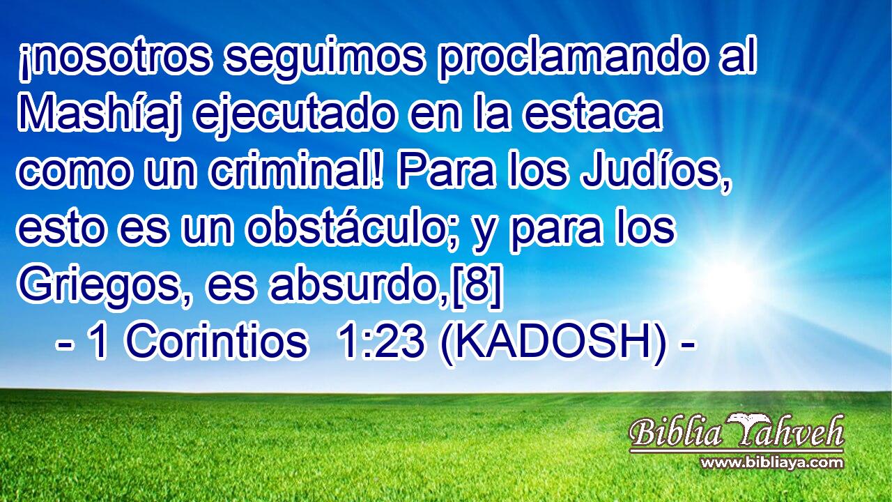  ¡nosotros seguimos proclamando al Mashíaj ejecutado en la estaca como un criminal! Para los Judíos, esto es un obstáculo; y para los Griegos, es absurdo,[8] 