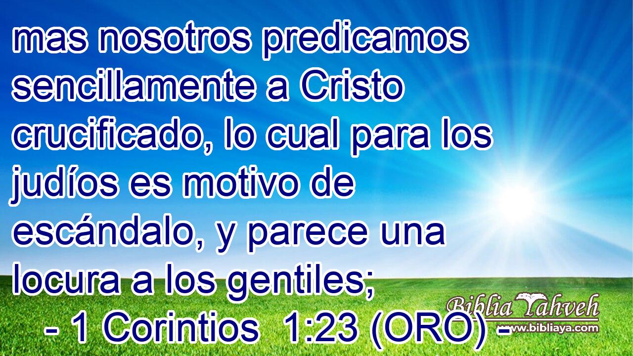  mas nosotros predicamos sencillamente a Cristo crucificado, lo cual para los judíos es motivo de escándalo, y parece una locura a los gentiles; 