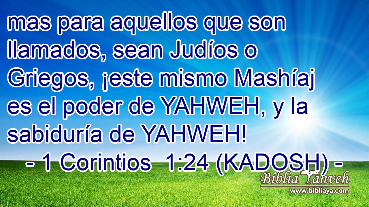  mas para aquellos que son llamados, sean Judíos o Griegos, ¡este mismo Mashíaj es el poder de YAHWEH, y la sabiduría de YAHWEH! 