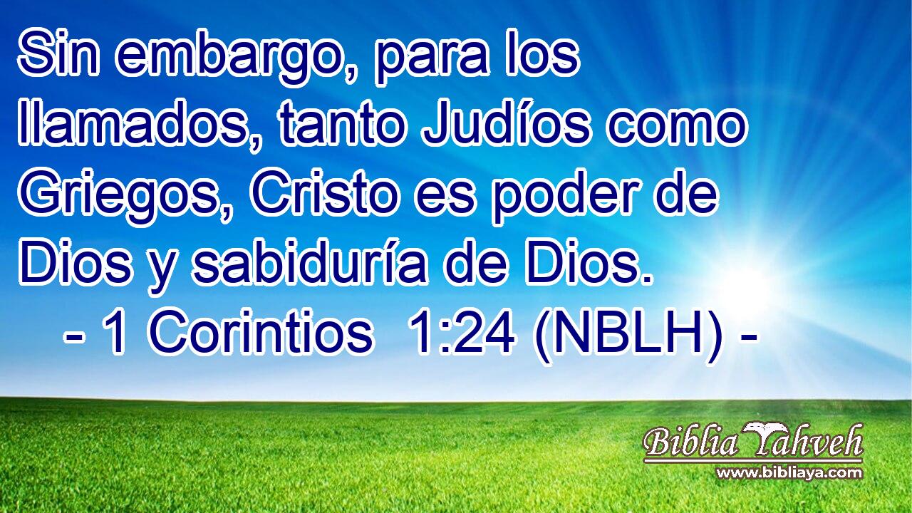  Sin embargo, para los llamados, tanto Judíos como Griegos, Cristo es poder de Dios y sabiduría de Dios. 