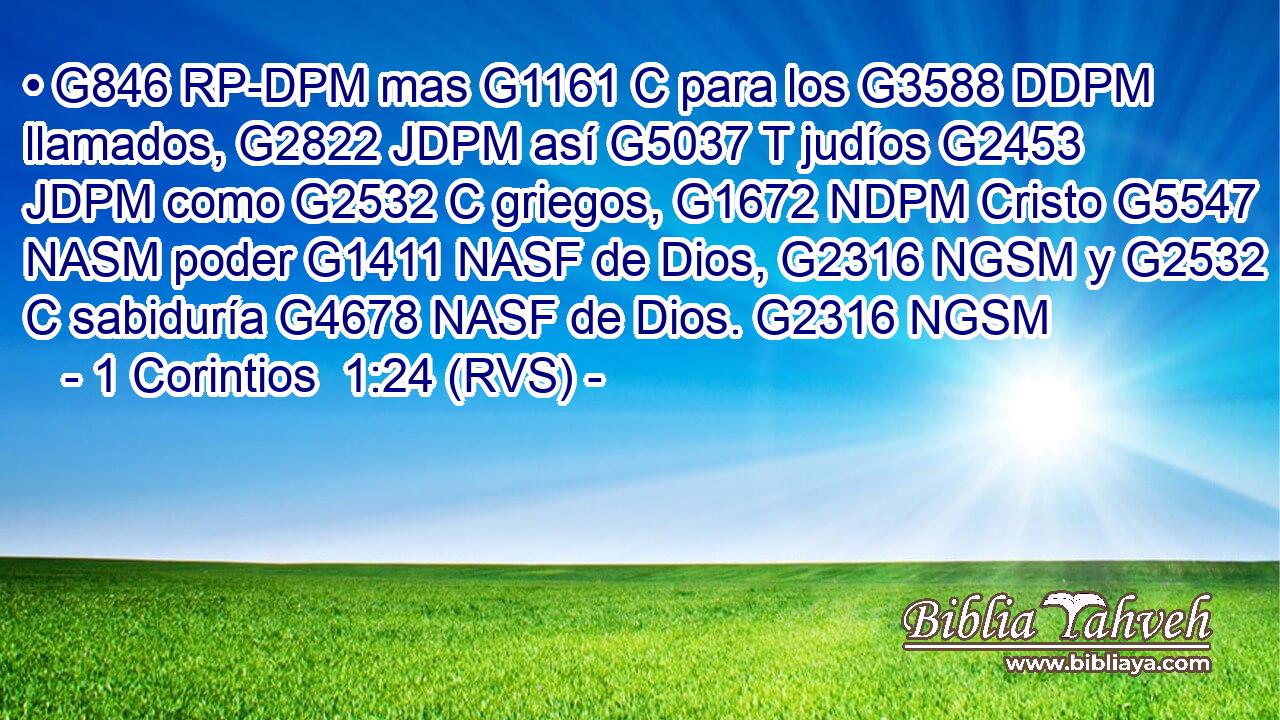 • G846 RP-DPM mas G1161 C para los G3588 DDPM llamados, G2822 JDPM así G5037 T judíos G2453 JDPM como G2532 C griegos, G1672 NDPM Cristo G5547 NASM poder G1411 NASF de Dios, G2316 NGSM y G2532 C sabiduría G4678 NASF de Dios. G2316 NGSM 