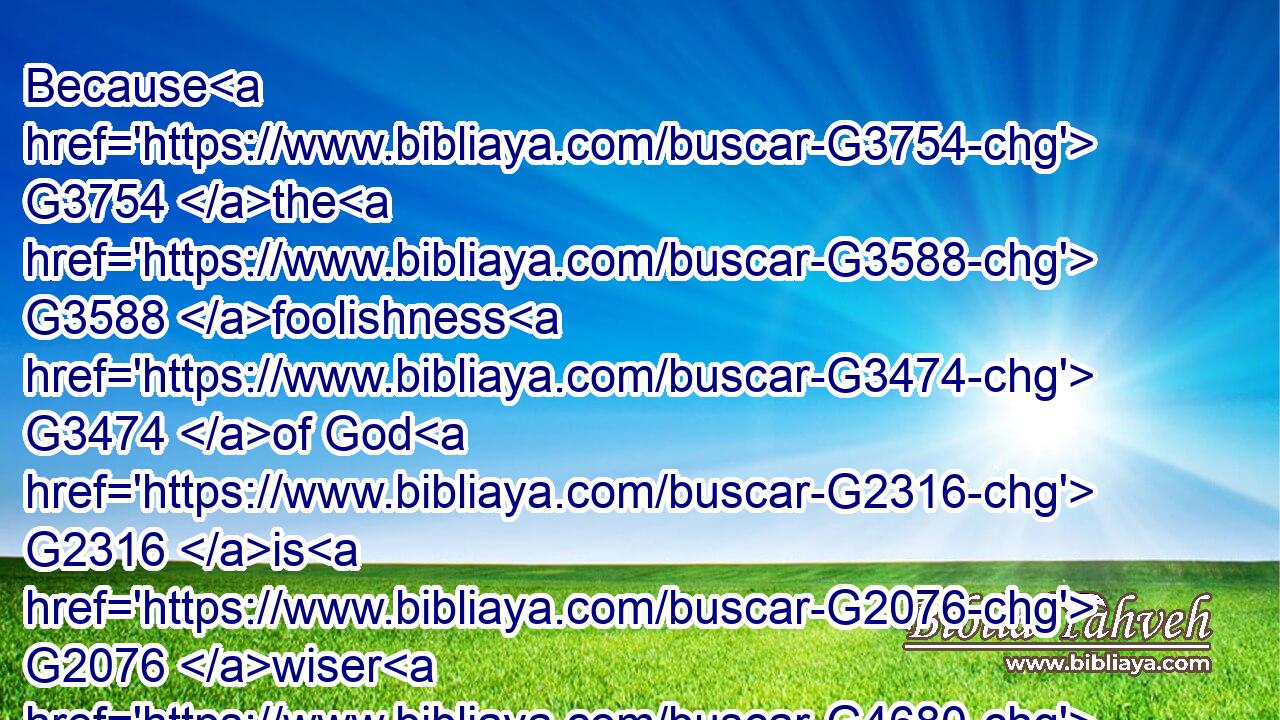 Because G3754 the G3588 foolishness G3474 of God G2316 is G2076 wiser G4680 than men; G444 and G2532 the G3588 weakness G772 of God G2316 is G2076 stronger G2478 than men.G444