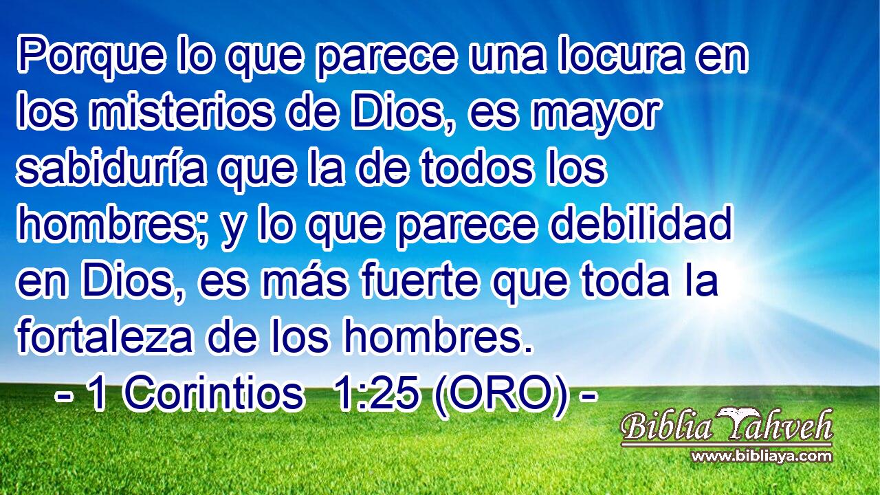  Porque lo que parece una locura en los misterios de Dios, es mayor sabiduría que la de todos los hombres; y lo que parece debilidad en Dios, es más fuerte que toda la fortaleza de los hombres. 