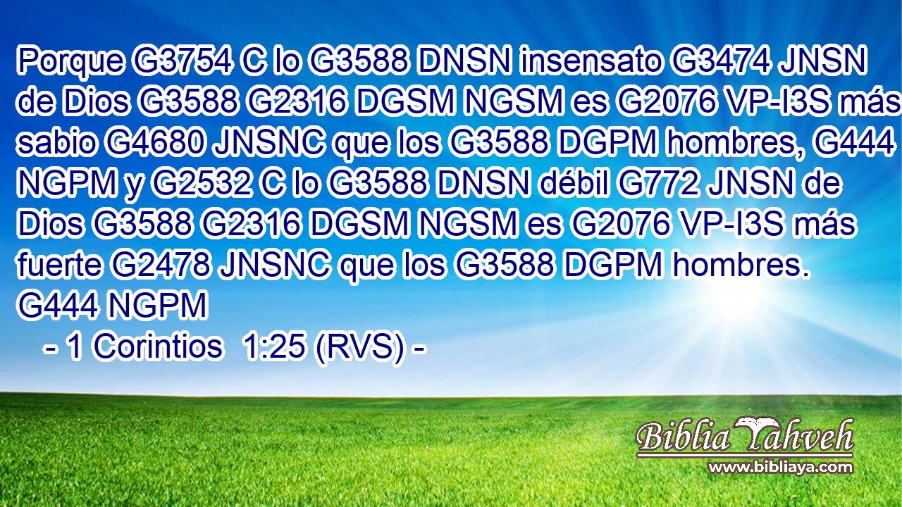 Porque G3754 C lo G3588 DNSN insensato G3474 JNSN de Dios G3588 G2316 DGSM NGSM es G2076 VP-I3S más sabio G4680 JNSNC que los G3588 DGPM hombres, G444 NGPM y G2532 C lo G3588 DNSN débil G772 JNSN de Dios G3588 G2316 DGSM NGSM es G2076 VP-I3S más fuerte G2478 JNSNC que los G3588 DGPM hombres. G444 NGPM 
