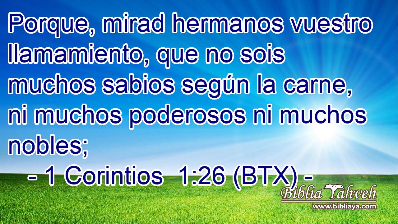 Porque, mirad hermanos vuestro llamamiento, que no sois muchos sabios según la carne, ni muchos poderosos ni muchos nobles;