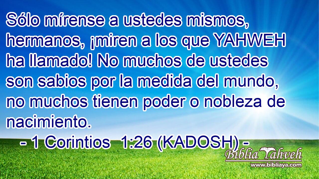  Sólo mírense a ustedes mismos, hermanos, ¡miren a los que YAHWEH ha llamado! No muchos de ustedes son sabios por la medida del mundo, no muchos tienen poder o nobleza de nacimiento. 