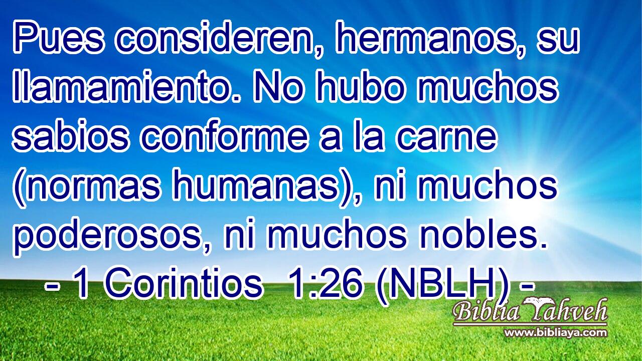  Pues consideren, hermanos, su llamamiento. No hubo muchos sabios conforme a la carne (normas humanas), ni muchos poderosos, ni muchos nobles. 