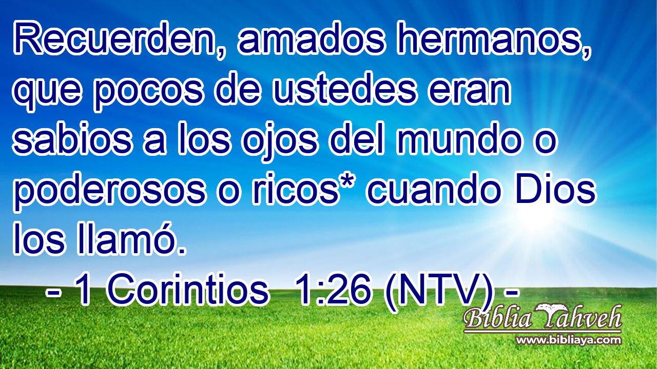 Recuerden, amados hermanos, que pocos de ustedes eran sabios a los ojos del mundo o poderosos o ricos* cuando Dios los llamó.
