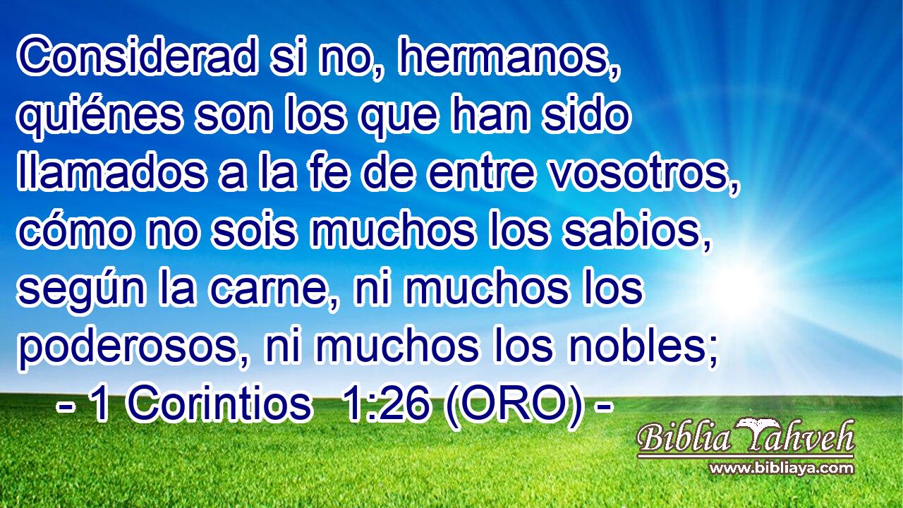  Considerad si no, hermanos, quiénes son los que han sido llamados a la fe de entre vosotros, cómo no sois muchos los sabios, según la carne, ni muchos los poderosos, ni muchos los nobles; 