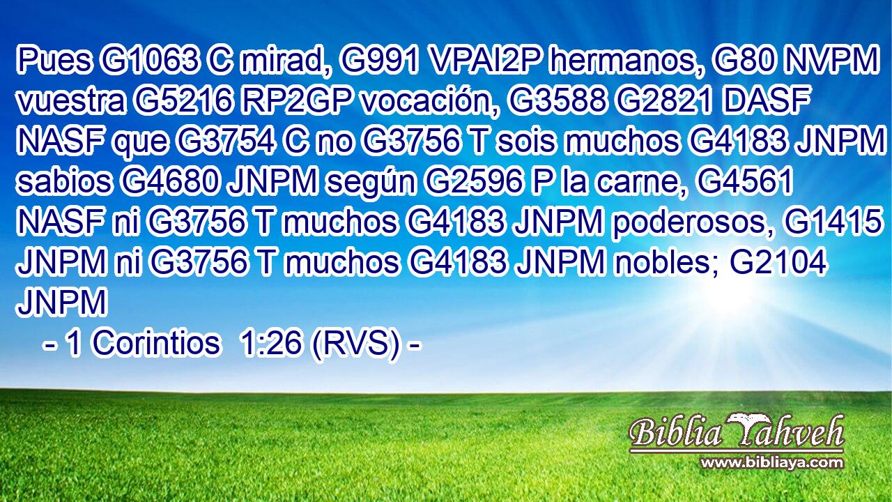 Pues G1063 C mirad, G991 VPAI2P hermanos, G80 NVPM vuestra G5216 RP2GP vocación, G3588 G2821 DASF NASF que G3754 C no G3756 T sois muchos G4183 JNPM sabios G4680 JNPM según G2596 P la carne, G4561 NASF ni G3756 T muchos G4183 JNPM poderosos, G1415 JNPM ni G3756 T muchos G4183 JNPM nobles; G2104 JNPM 