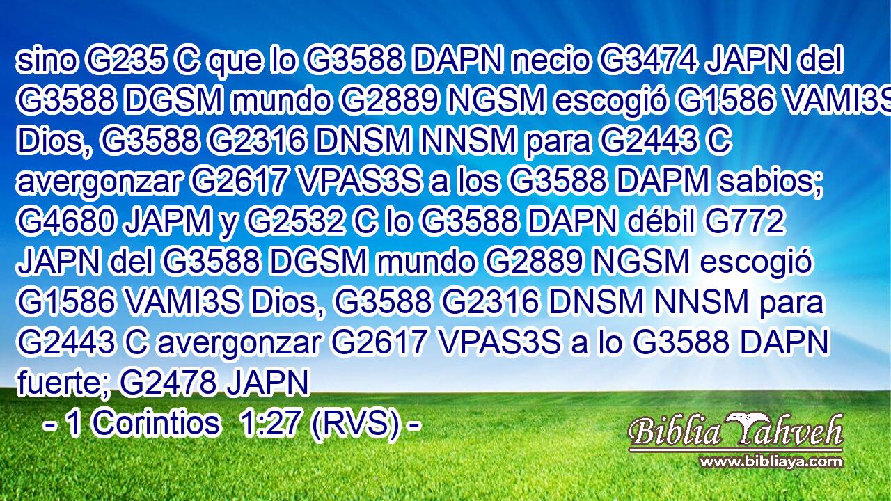 sino G235 C que lo G3588 DAPN necio G3474 JAPN del G3588 DGSM mundo G2889 NGSM escogió G1586 VAMI3S Dios, G3588 G2316 DNSM NNSM para G2443 C avergonzar G2617 VPAS3S a los G3588 DAPM sabios; G4680 JAPM y G2532 C lo G3588 DAPN débil G772 JAPN del G3588 DGSM mundo G2889 NGSM escogió G1586 VAMI3S Dios, G3588 G2316 DNSM NNSM para G2443 C avergonzar G2617 VPAS3S a lo G3588 DAPN fuerte; G2478 JAPN 