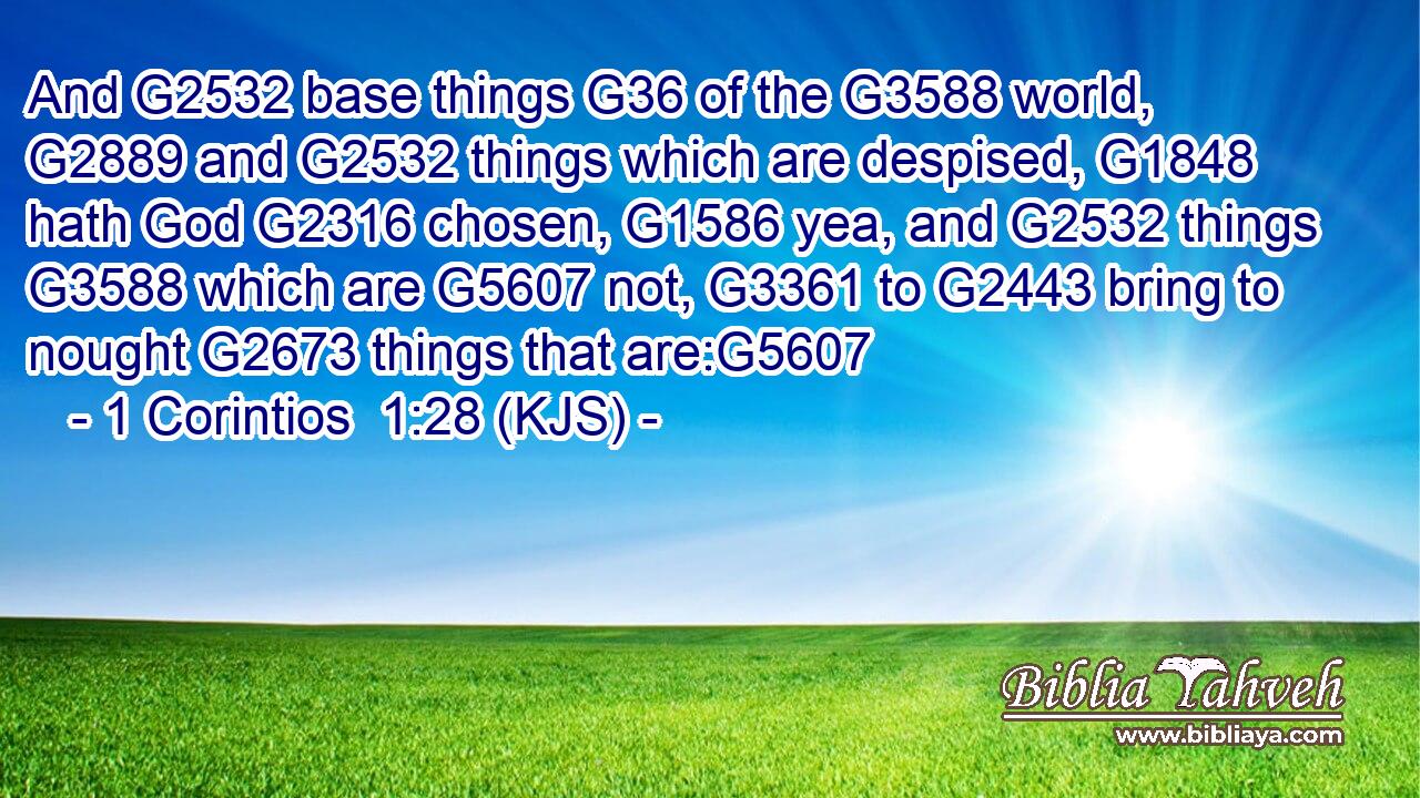 And G2532 base things G36 of the G3588 world, G2889 and G2532 things which are despised, G1848 hath God G2316 chosen, G1586 yea, and G2532 things G3588 which are G5607 not, G3361 to G2443 bring to nought G2673 things that are:G5607