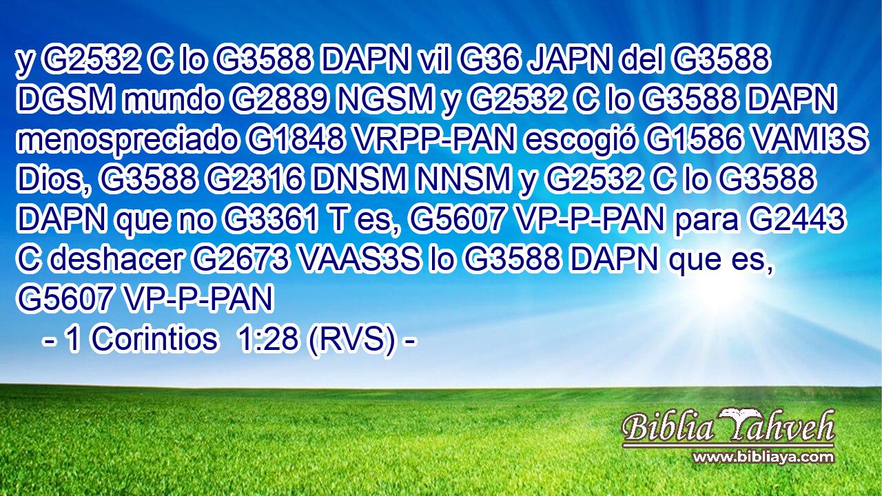 y G2532 C lo G3588 DAPN vil G36 JAPN del G3588 DGSM mundo G2889 NGSM y G2532 C lo G3588 DAPN menospreciado G1848 VRPP-PAN escogió G1586 VAMI3S Dios, G3588 G2316 DNSM NNSM y G2532 C lo G3588 DAPN que no G3361 T es, G5607 VP-P-PAN para G2443 C deshacer G2673 VAAS3S lo G3588 DAPN que es, G5607 VP-P-PAN 
