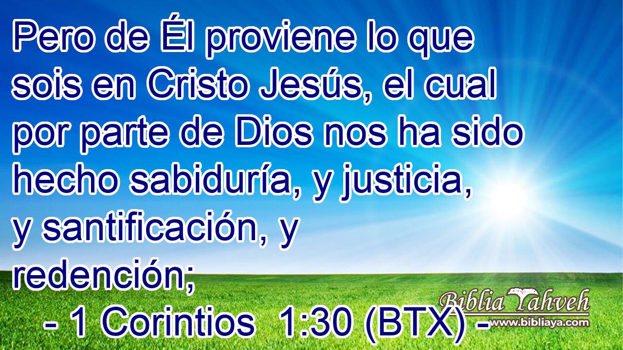 Pero de Él proviene lo que sois en Cristo Jesús, el cual por parte de Dios nos ha sido hecho sabiduría, y justicia, y santificación, y redención;
