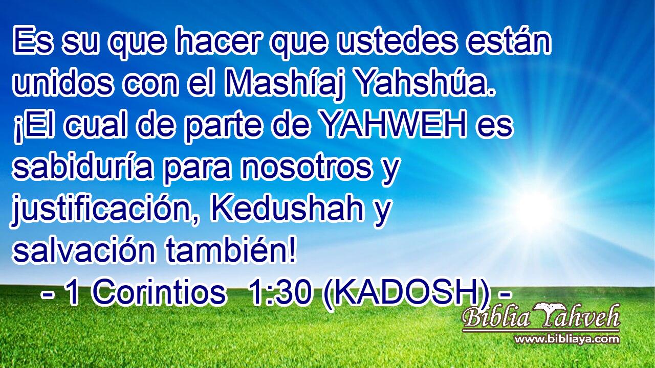  Es su que hacer que ustedes están unidos con el Mashíaj Yahshúa. ¡El cual de parte de YAHWEH es sabiduría para nosotros y justificación, Kedushah y salvación también! 