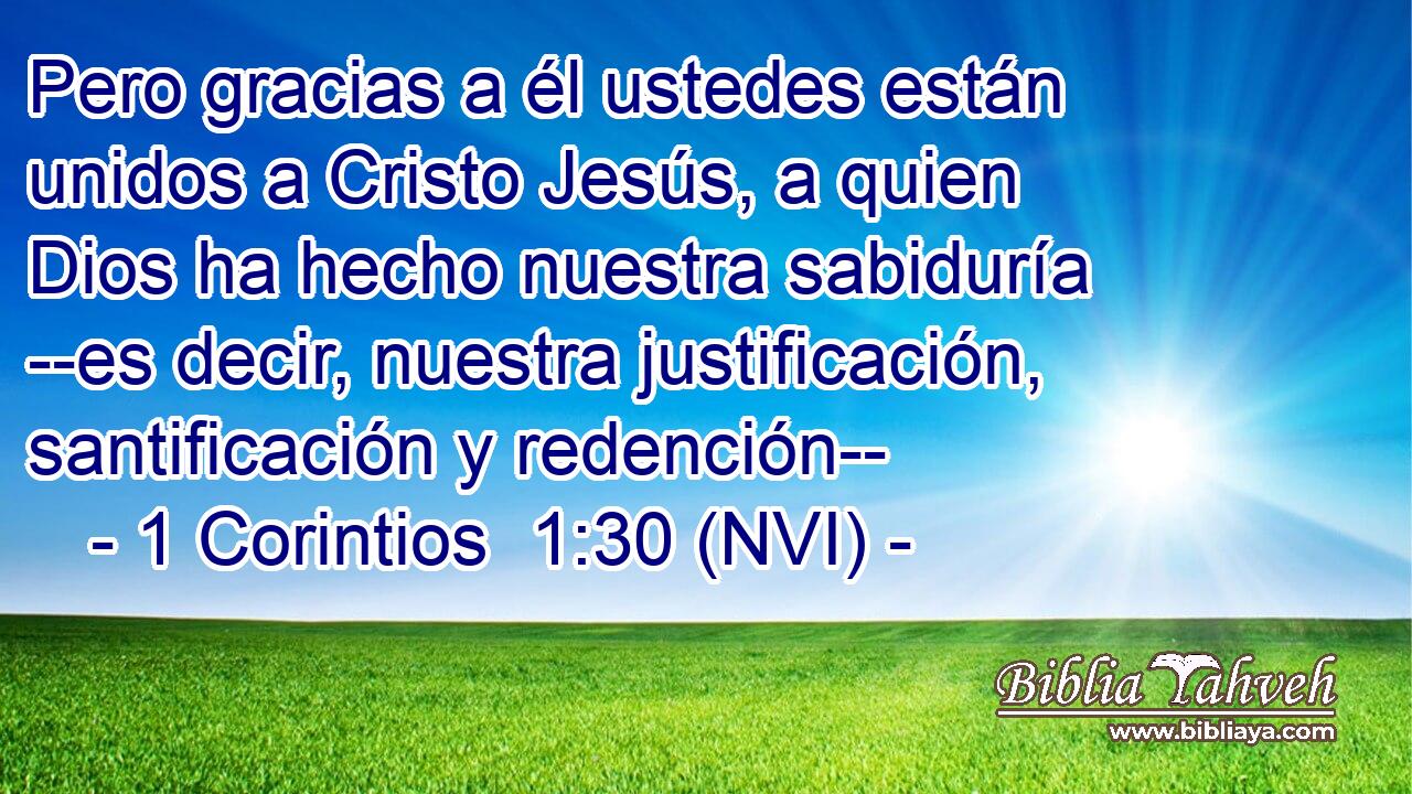  Pero gracias a él ustedes están unidos a Cristo Jesús, a quien Dios ha hecho nuestra sabiduría --es decir, nuestra justificación, santificación y redención-- 