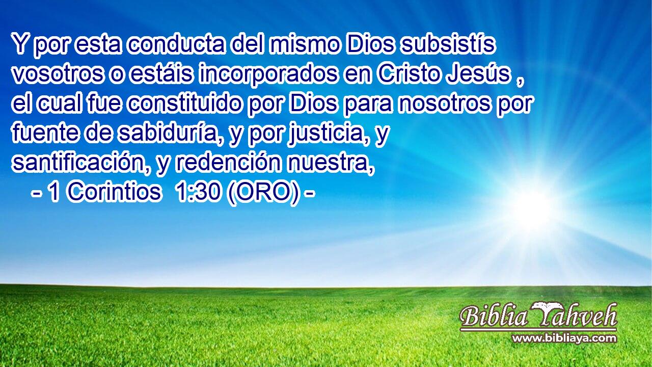  Y por esta conducta del mismo Dios subsistís vosotros o estáis incorporados en Cristo Jesús , el cual fue constituido por Dios para nosotros por fuente de sabiduría, y por justicia, y santificación, y redención nuestra, 