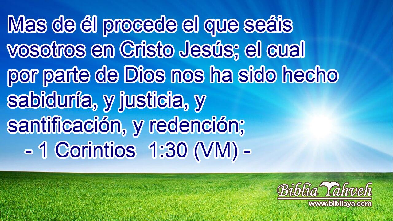  Mas de él procede el que seáis vosotros en Cristo Jesús; el cual por parte de Dios nos ha sido hecho sabiduría, y justicia, y santificación, y redención; 
