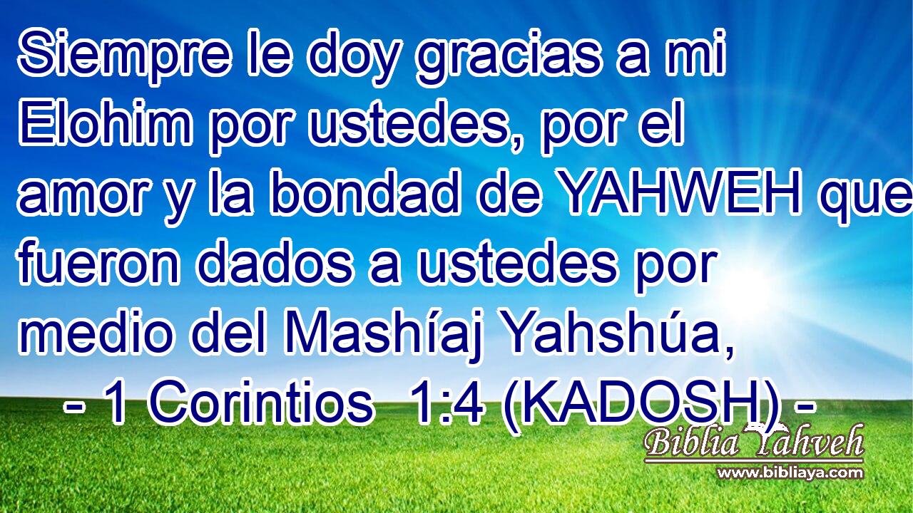  Siempre le doy gracias a mi Elohim por ustedes, por el amor y la bondad de YAHWEH que fueron dados a ustedes por medio del Mashíaj Yahshúa, 