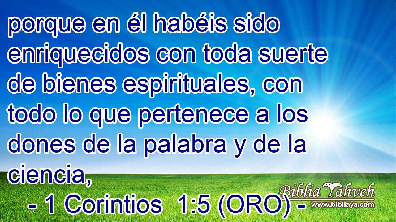  porque en él habéis sido enriquecidos con toda suerte de bienes espirituales, con todo lo que pertenece a los dones de la palabra y de la ciencia, 
