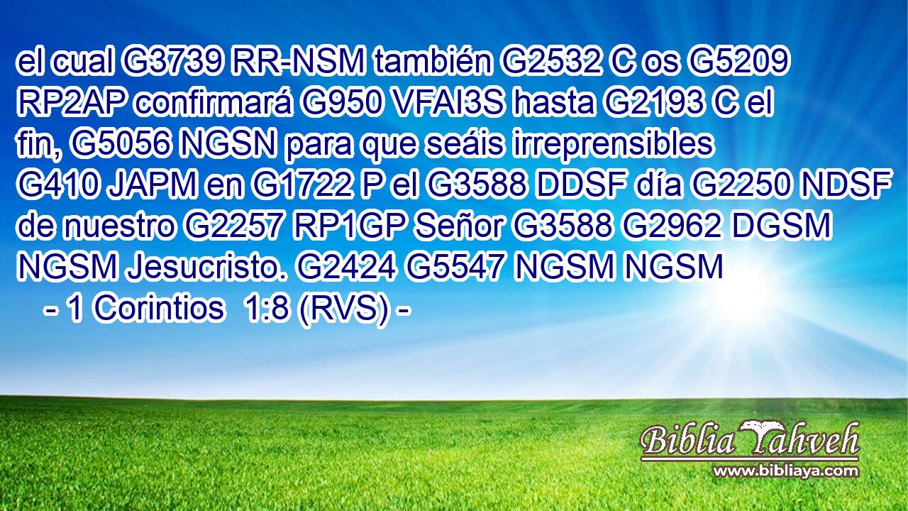 el cual G3739 RR-NSM también G2532 C os G5209 RP2AP confirmará G950 VFAI3S hasta G2193 C el fin, G5056 NGSN para que seáis irreprensibles G410 JAPM en G1722 P el G3588 DDSF día G2250 NDSF de nuestro G2257 RP1GP Señor G3588 G2962 DGSM NGSM Jesucristo. G2424 G5547 NGSM NGSM 