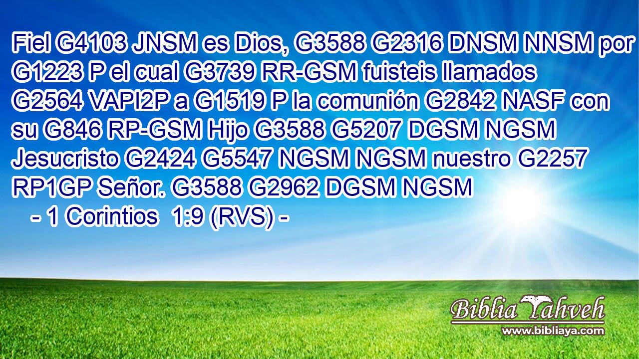 Fiel G4103 JNSM es Dios, G3588 G2316 DNSM NNSM por G1223 P el cual G3739 RR-GSM fuisteis llamados G2564 VAPI2P a G1519 P la comunión G2842 NASF con su G846 RP-GSM Hijo G3588 G5207 DGSM NGSM Jesucristo G2424 G5547 NGSM NGSM nuestro G2257 RP1GP Señor. G3588 G2962 DGSM NGSM 