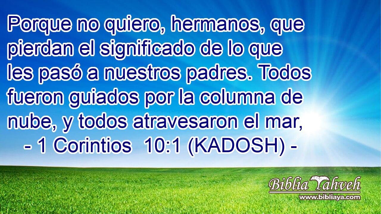  Porque no quiero, hermanos, que pierdan el significado de lo que les pasó a nuestros padres. Todos fueron guiados por la columna de nube, y todos atravesaron el mar, 