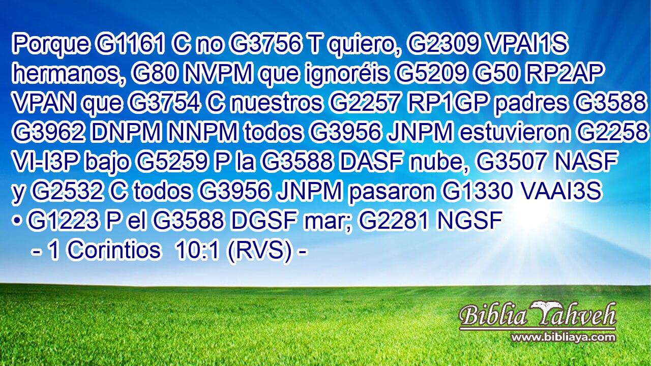 Porque G1161 C no G3756 T quiero, G2309 VPAI1S hermanos, G80 NVPM que ignoréis G5209 G50 RP2AP VPAN que G3754 C nuestros G2257 RP1GP padres G3588 G3962 DNPM NNPM todos G3956 JNPM estuvieron G2258 VI-I3P bajo G5259 P la G3588 DASF nube, G3507 NASF y G2532 C todos G3956 JNPM pasaron G1330 VAAI3S • G1223 P el G3588 DGSF mar; G2281 NGSF 