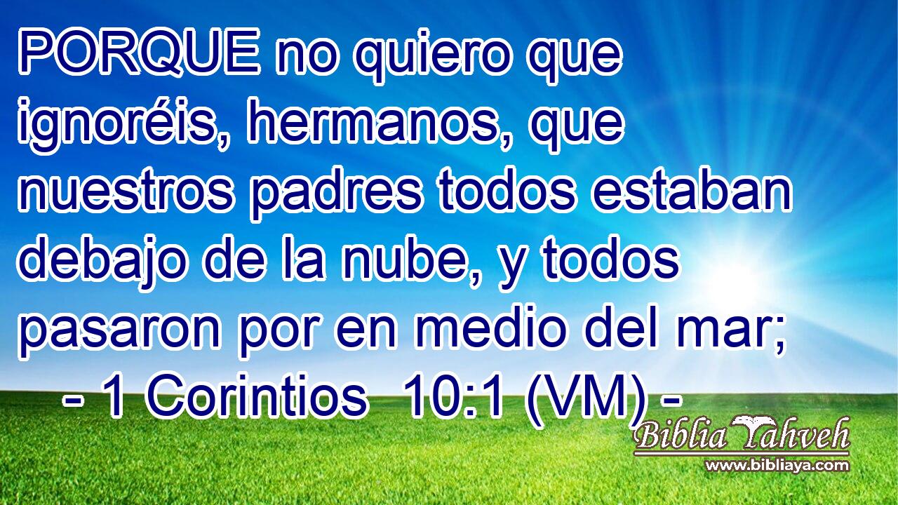  PORQUE no quiero que ignoréis, hermanos, que nuestros padres todos estaban debajo de la nube, y todos pasaron por en medio del mar; 