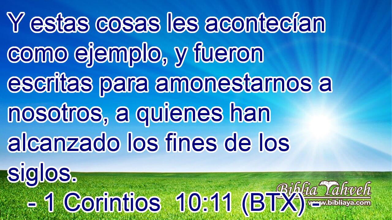 Y estas cosas les acontecían como ejemplo, y fueron escritas para amonestarnos a nosotros, a quienes han alcanzado los fines de los siglos.