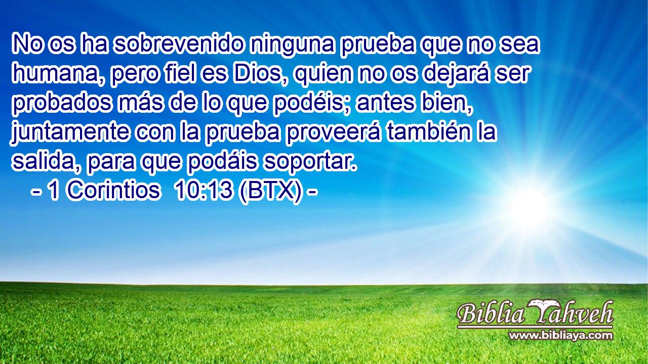 No os ha sobrevenido ninguna prueba que no sea humana, pero fiel es Dios, quien no os dejará ser probados más de lo que podéis; antes bien, juntamente con la prueba proveerá también la salida, para que podáis soportar.