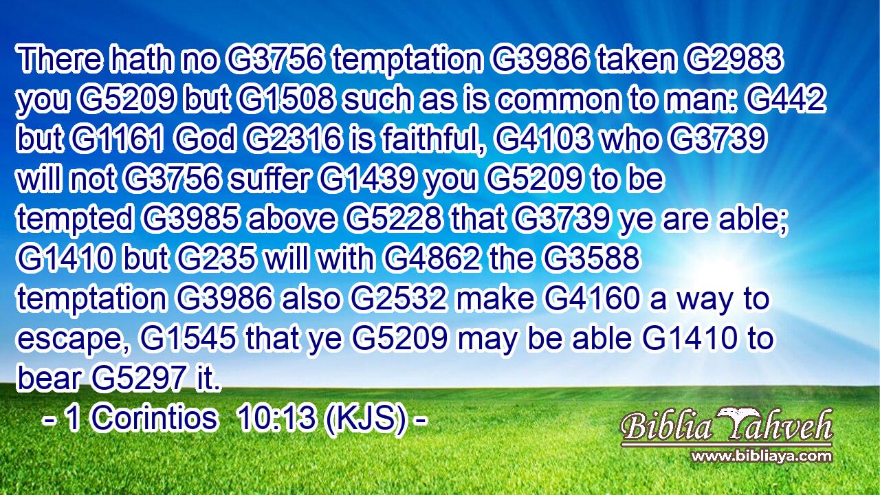 There hath no G3756 temptation G3986 taken G2983 you G5209 but G1508 such as is common to man: G442 but G1161 God G2316 is faithful, G4103 who G3739 will not G3756 suffer G1439 you G5209 to be tempted G3985 above G5228 that G3739 ye are able; G1410 but G235 will with G4862 the G3588 temptation G3986 also G2532 make G4160 a way to escape, G1545 that ye G5209 may be able G1410 to bear G5297 it.