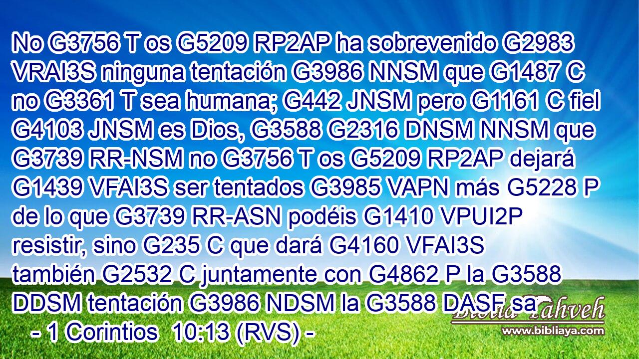 No G3756 T os G5209 RP2AP ha sobrevenido G2983 VRAI3S ninguna tentación G3986 NNSM que G1487 C no G3361 T sea humana; G442 JNSM pero G1161 C fiel G4103 JNSM es Dios, G3588 G2316 DNSM NNSM que G3739 RR-NSM no G3756 T os G5209 RP2AP dejará G1439 VFAI3S ser tentados G3985 VAPN más G5228 P de lo que G3739 RR-ASN podéis G1410 VPUI2P resistir, sino G235 C que dará G4160 VFAI3S también G2532 C juntamente con G4862 P la G3588 DDSM tentación G3986 NDSM la G3588 DASF sa
