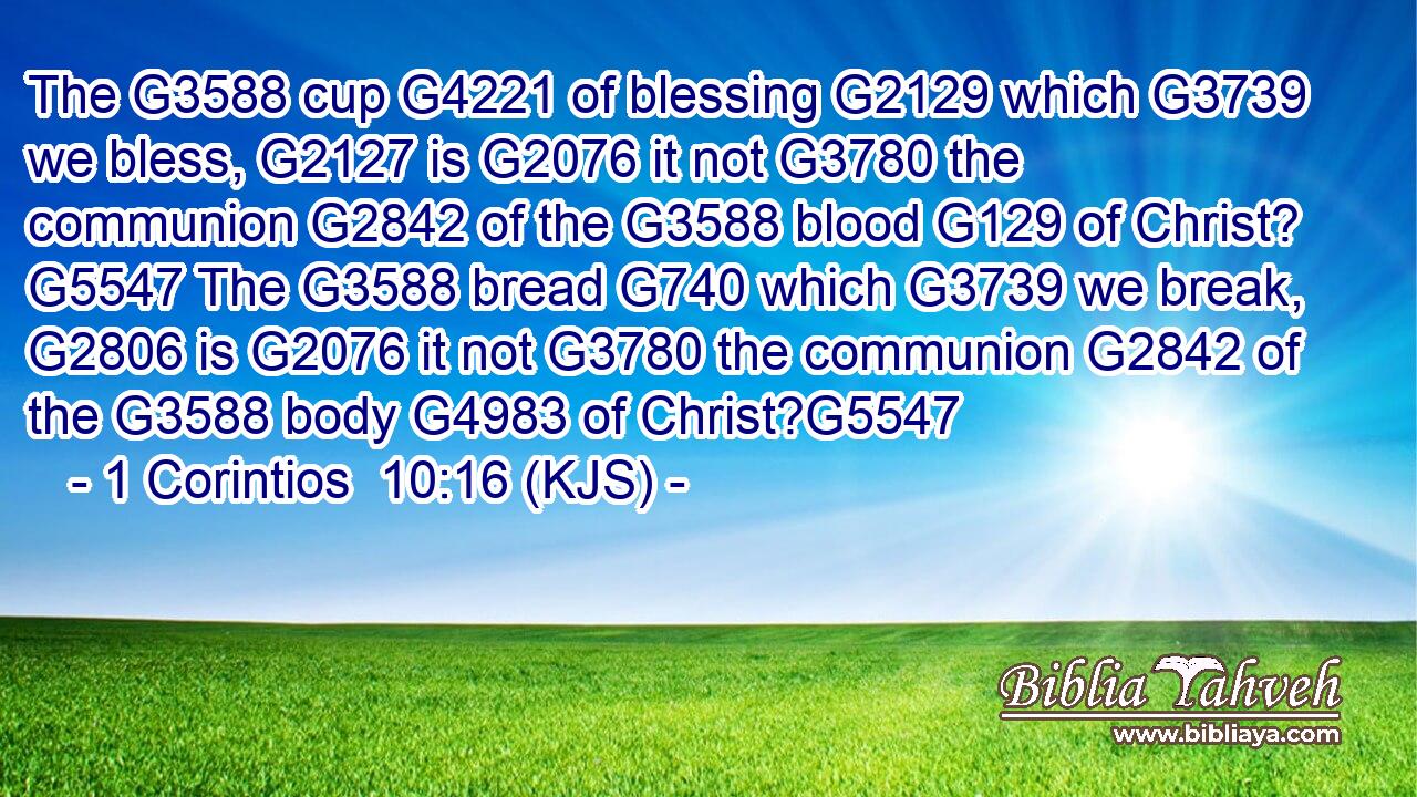 The G3588 cup G4221 of blessing G2129 which G3739 we bless, G2127 is G2076 it not G3780 the communion G2842 of the G3588 blood G129 of Christ? G5547 The G3588 bread G740 which G3739 we break, G2806 is G2076 it not G3780 the communion G2842 of the G3588 body G4983 of Christ?G5547