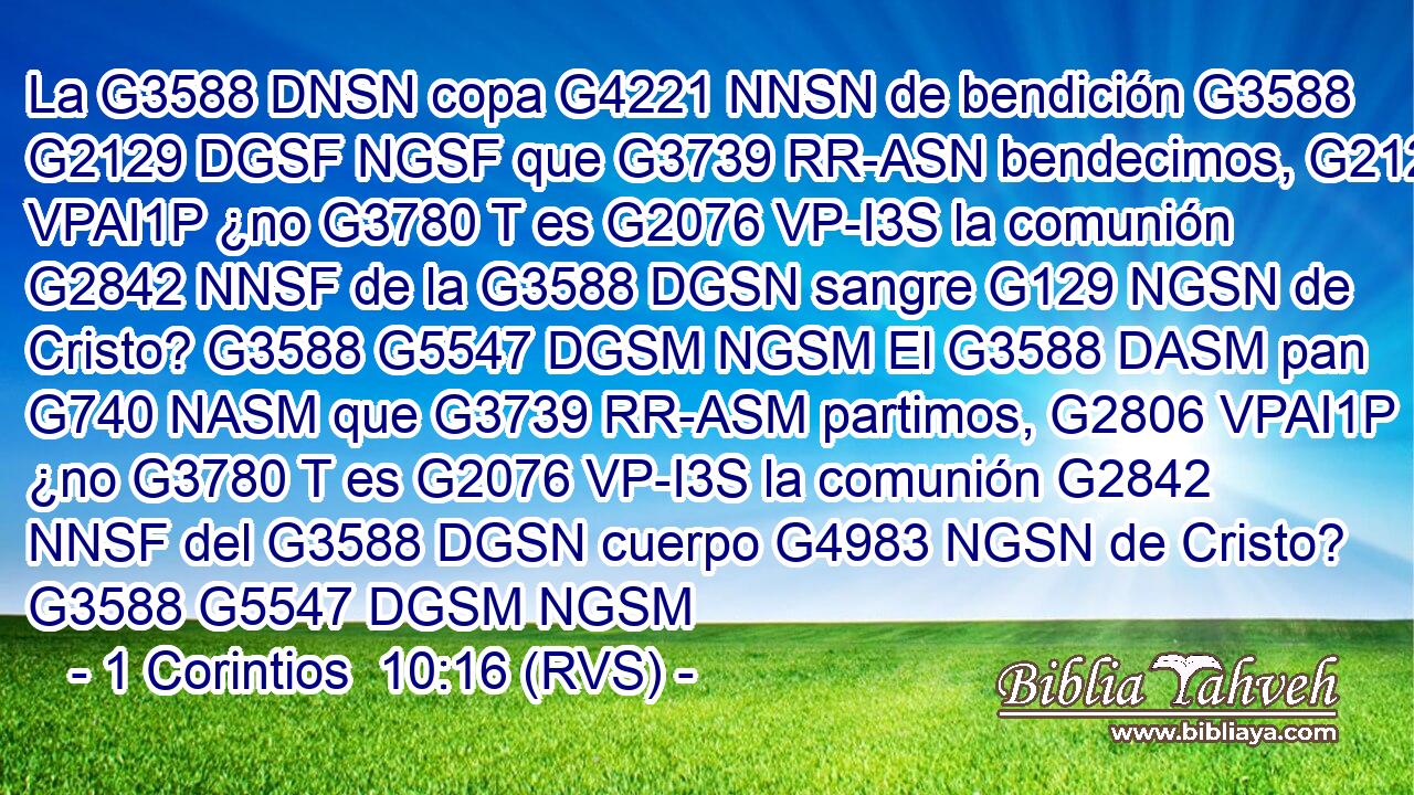 La G3588 DNSN copa G4221 NNSN de bendición G3588 G2129 DGSF NGSF que G3739 RR-ASN bendecimos, G2127 VPAI1P ¿no G3780 T es G2076 VP-I3S la comunión G2842 NNSF de la G3588 DGSN sangre G129 NGSN de Cristo? G3588 G5547 DGSM NGSM El G3588 DASM pan G740 NASM que G3739 RR-ASM partimos, G2806 VPAI1P ¿no G3780 T es G2076 VP-I3S la comunión G2842 NNSF del G3588 DGSN cuerpo G4983 NGSN de Cristo? G3588 G5547 DGSM NGSM 