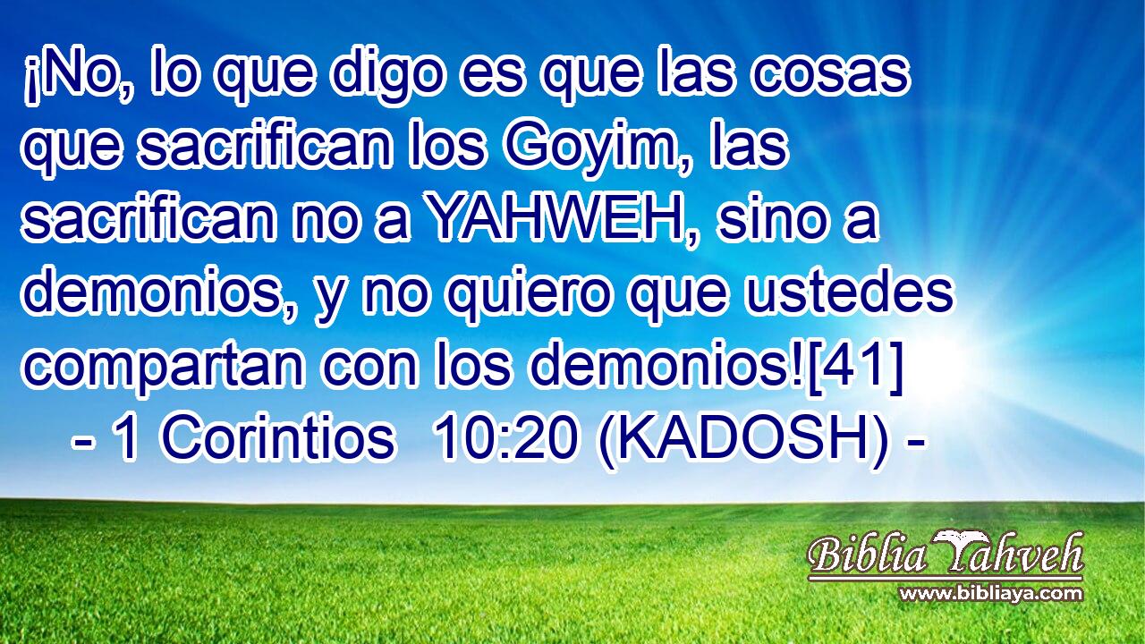  ¡No, lo que digo es que las cosas que sacrifican los Goyim, las sacrifican no a YAHWEH, sino a demonios, y no quiero que ustedes compartan con los demonios![41] 
