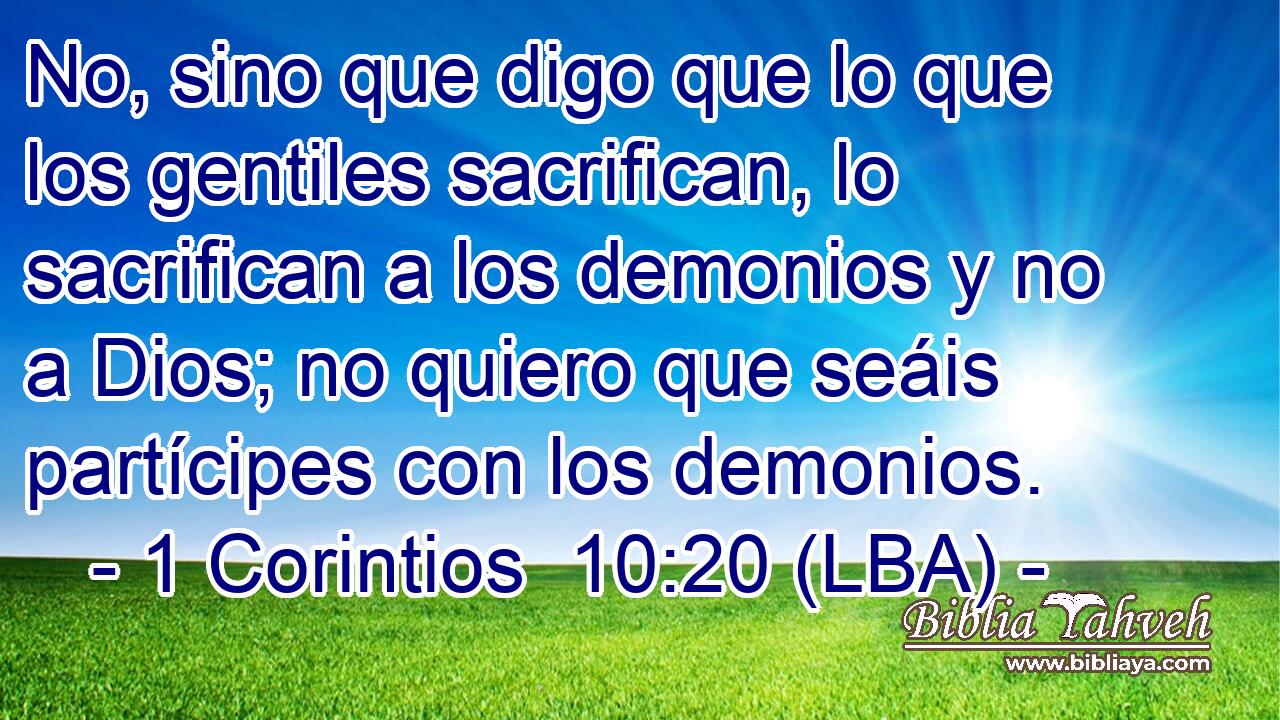 No, sino que digo que lo que los gentiles sacrifican, lo sacrifican a los demonios y no a Dios; no quiero que seáis partícipes con los demonios.