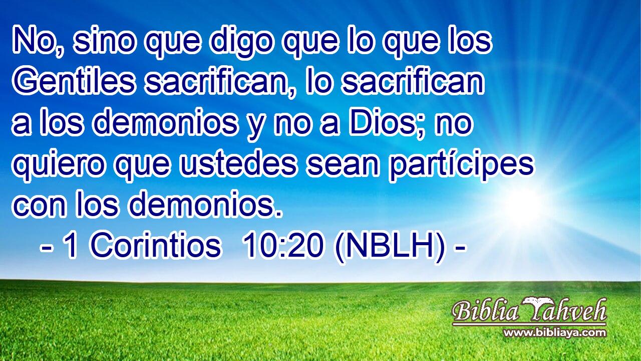  No, sino que digo que lo que los Gentiles sacrifican, lo sacrifican a los demonios y no a Dios; no quiero que ustedes sean partícipes con los demonios. 