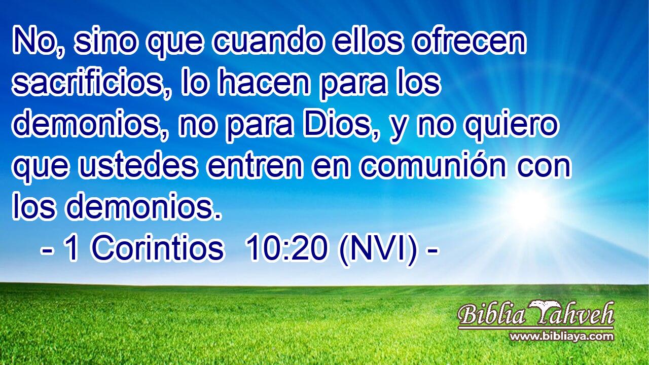  No, sino que cuando ellos ofrecen sacrificios, lo hacen para los demonios, no para Dios, y no quiero que ustedes entren en comunión con los demonios. 