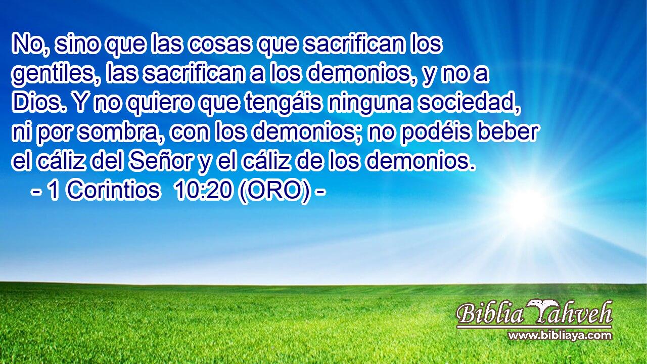  No, sino que las cosas que sacrifican los gentiles, las sacrifican a los demonios, y no a Dios. Y no quiero que tengáis ninguna sociedad, ni por sombra, con los demonios; no podéis beber el cáliz del Señor y el cáliz de los demonios. 