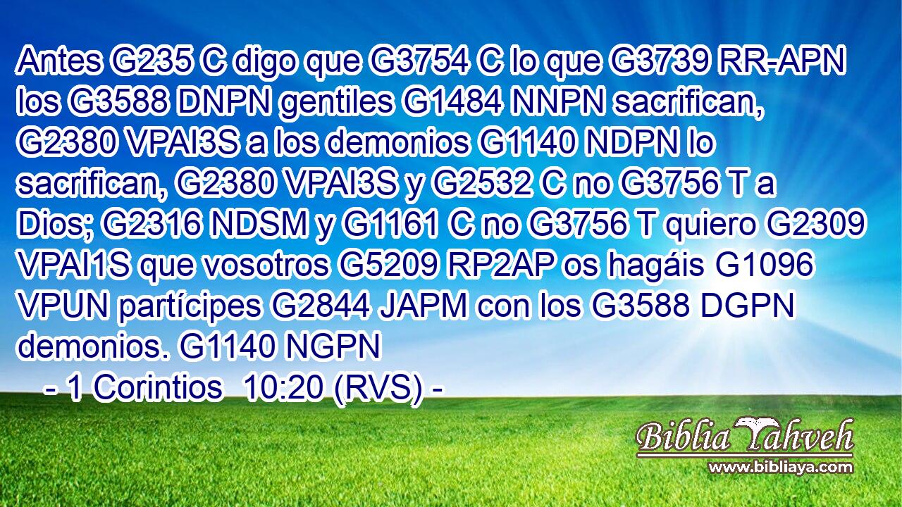 Antes G235 C digo que G3754 C lo que G3739 RR-APN los G3588 DNPN gentiles G1484 NNPN sacrifican, G2380 VPAI3S a los demonios G1140 NDPN lo sacrifican, G2380 VPAI3S y G2532 C no G3756 T a Dios; G2316 NDSM y G1161 C no G3756 T quiero G2309 VPAI1S que vosotros G5209 RP2AP os hagáis G1096 VPUN partícipes G2844 JAPM con los G3588 DGPN demonios. G1140 NGPN 