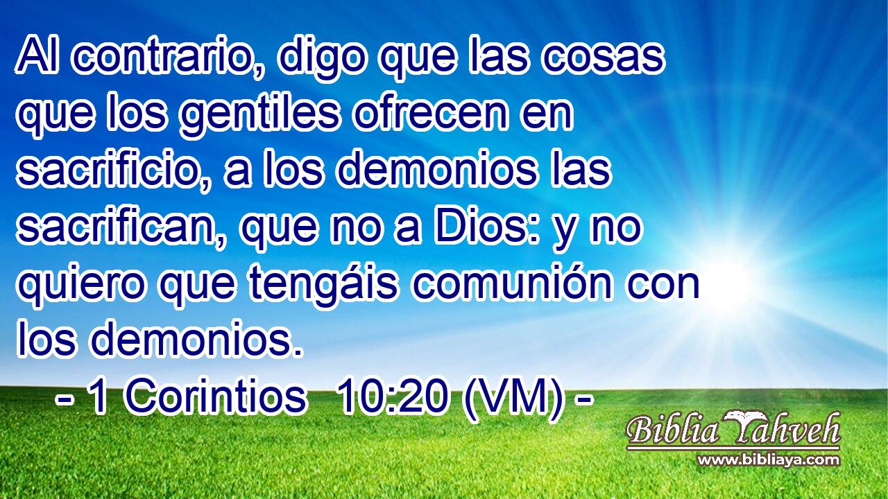  Al contrario, digo que las cosas que los gentiles ofrecen en sacrificio, a los demonios las sacrifican, que no a Dios: y no quiero que tengáis comunión con los demonios. 